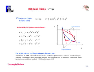 141
LULU
ULUL
UUUU
iLLiLL
yxxyyxw
yxxyyxw
yxxyyxw
yxxyyxw




Convex envelopes
bilinear term
ULUL
yyyxxxxyw  ,
Bilinear terms w=xy
McCormick (1976) under/over estimators
Underestimators
Overestimators
x
y
For other convex envelopes/underestimators see:
Tawarmalani, M. and N. V. Sahinidis, Convexification and Global Optimization in Continuous and Mixed-Integer
Nonlinear Programming: Theory, Algorithms, Software, and Applications, Vol. 65, Nonconvex Optimization And Its
Applications series, Kluwer Academic Publishers, Dordrecht, 2002
 