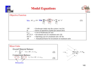 145
Mixer Units
Overall Material Balance
(2)
Contaminant Balance
(3)
out
i
mi
k
mkMUmFF
in
 
,
Bilinearities
out
mi
i
j
ik
j
k
mkMUmjCFCF
in
 
,,
  





outout ti
TUt
it
ti
TUt
it
FW FOCHFICARFWHC

H = Hours of operation of plant per annum (hrs)
CFW = Cost of freshwater ($/ ton)
ICt ( Fi ) = Investment cost of a treatment unit t ($)
OCt Fi = Operating cost of a treatment unit t ($/ hr)
AR = Annualized factor for investment on treatment units
Min
Objective Function
Min 



outti
TUt
i
FFW
FW = Freshwater intake into the system ( ton/ hr)
.
.
.
i min
k moutMixer Unit
m MU


(1)
Model Equations
 