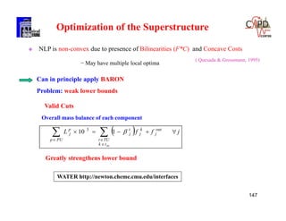147
( Quesada & Grossmann, 1995)
 NLP is non-convex due to presence of Bilinearities (F*C) and Concave Costs
− May have multiple local optima
Can in principle apply BARON
Problem: weak lower bounds
Optimization of the Superstructure
  jffL out
j
tk
TUt
k
j
t
j
PUp
p
j
in
 


110 3
Valid Cuts
Overall mass balance of each component
Greatly strengthens lower bound
WATER http://newton.cheme.cmu.edu/interfaces
 