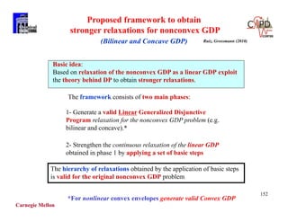 Carnegie Mellon
152
Proposed framework to obtain
stronger relaxations for nonconvex GDP
(Bilinear and Concave GDP)
The framework consists of two main phases:
1- Generate a valid Linear Generalized Disjunctive
Program relaxation for the nonconvex GDP problem (e.g.
bilinear and concave).*
2- Strengthen the continuous relaxation of the linear GDP
obtained in phase 1 by applying a set of basic steps
Basic idea:
Based on relaxation of the nonconvex GDP as a linear GDP exploit
the theory behind DP to obtain stronger relaxations.
The hierarchy of relaxations obtained by the application of basic steps
is valid for the original nonconvex GDP problem
Ruiz, Grossmann (2010)
*For nonlinear convex envelopes generate valid Convex GDP
 