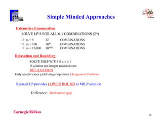 16
Simple Minded Approaches
Exhaustive Enumeration
SOLVE LP’S FOR ALL 0-1 COMBINATIONS (2m)
IF m = 5 32 COMBINATIONS
IF m = 100 1030 COMBINATIONS
IF m = 10,000 103000 COMBINATIONS
Relaxation and Rounding
SOLVE MILP WITH 0  y  1
If solution not integer round closest
RELAXATION
Only special cases yield integer optimum (Assignment Problem)
Relaxed LP provides LOWER BOUND to MILP solution
Difference: Relaxation gap
 