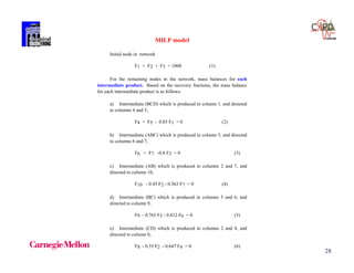 28
MILP model
Initial node in network
F1 + F2 + F3 = 1000 (1)
For the remaining nodes in the network, mass balances for each
intermediate product. Based on the recovery fractions, the mass balance
for each intermediate product is as follows:
a) Intermediate (BCD) which is produced in column 1, and directed
to columns 4 and 5,
F4 + F5 - 0.85 F1 = 0 (2)
b) Intermediate (ABC) which is produced in column 3, and directed
to columns 6 and 7,
F6 + F7 -0.8 F3 = 0 (3)
c) Intermediate (AB) which is produced in columns 2 and 7, and
directed to column 10,
F10 - 0.45 F2 - 0.563 F7 = 0 (4)
d) Intermediate (BC) which is produced in columns 5 and 6, and
directed to column 9,
F9 - 0.765 F5 - 0.812 F6 = 0 (5)
e) Intermediate (CD) which is produced in columns 2 and 4, and
directed to column 8,
F8 - 0.55 F2 - 0.647 F4 = 0 (6)
 