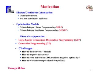 3
• Discrete/Continuous Optimization
 Nonlinear models
 0-1 and continuous decisions
• Optimization Models
 Mixed-Integer Linear Programming (MILP)
 Mixed-Integer Nonlinear Programming (MINLP)
Motivation
• Challenges
 How to develop “best” model?
 How to improve relaxation?
 How to solve nonconvex GDP problems to global optimality?
 How to overcome computational complexity?
Alternative approaches:
 Logic-based: Generalized Disjunctive Programming (GDP)
 Constraint Programming (CP)
 