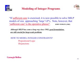 33
“If sufficient care is exercised, it is now possible to solve MILP
models of size approaching ‘large’ LP’s. Note, however, that
‘sufficient care’ is the operative phrase”. JOHN TOMLIN (1983)
Modeling of Integer Programs
HOW TO MODEL INTEGER CONSTRAINTS?
Propositional Logic
Disjunctions
Although MILP has come a long way since 1983, good formulations
are still crucial for large-scale problems
 