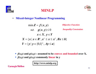 52
MINLP
 f(x,y) and g(x,y) - assumed to be convex and bounded over X.
 f(x,y) and g(x,y) commonly linear in y
},}1,0{|{
},,|{
,
0),(..
),(min
aAyyyY
bBxxxxRxxX
YyXx
yxgts
yxfZ
m
ULn





• Mixed-Integer Nonlinear Programming
Objective Function
Inequality Constraints
http://www.minlp.org
 