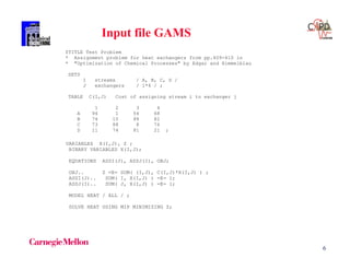 6
$TITLE Test Problem
* Assignment problem for heat exchangers from pp.409-410 in
* "Optimization of Chemical Processes" by Edgar and Himmelblau
SETS
I streams / A, B, C, D /
J exchangers / 1*4 / ;
TABLE C(I,J) Cost of assigning stream i to exchanger j
1 2 3 4
A 94 1 54 68
B 74 10 88 82
C 73 88 8 76
D 11 74 81 21 ;
VARIABLES X(I,J), Z ;
BINARY VARIABLES X(I,J);
EQUATIONS ASSI(J), ASSJ(I), OBJ;
OBJ.. Z =E= SUM( (I,J), C(I,J)*X(I,J) ) ;
ASSI(J).. SUM( I, X(I,J) ) =E= 1;
ASSJ(I).. SUM( J, X(I,J) ) =E= 1;
MODEL HEAT / ALL / ;
SOLVE HEAT USING MIP MINIMIZING Z;
Input file GAMS
 