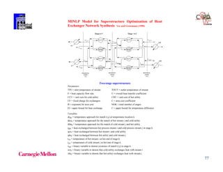 77
MINLP Model for Superstructure Optimization of Heat
Exchanger Network Synthesis Yee and Grossmann (1990)
H1
H1-C1
H2
H1-C1
H1-C2
H2-C1
H2-C2
H1-C2
H2-C1
H2-C2
Stage k=1 Stage k=2
C1
C2
temperature
location
k=1
temperature
location
k=2
temperature
location
k=3
H1,1t
H1,2t
C1,1t
C1,2t
C1,3t
H1,3t
H2,1t
H2,2t
C2,1t C2,2t C2,3t
H2,3
t
S1
S1
CW
CW
Two-stage superstructure
Parameters
TIN = inlet temperature of stream TOUT = outlet temperature of stream
F = heat capacity flow rate U = overall heat transfer coefficient
CCU = unit cost for cold utility CHU = unit cost of hot utility
CF = fixed charge for exchangers C = area cost coefficient
B = exponent for area cost NOK = total number of stages
 = upper bound for heat exchange  = upper bound for temperature difference
Variables
dtijk = temperature approach for match (i,j) at temperature location k
dtcui = temperature approach for the match of hot stream i and cold utility
dthuj = temperature approach for the match of cold stream j and hot utility
qijk = heat exchanged between hot process stream i and cold process stream j in stage k
qcui = heat exchanged between hot stream i and cold utility
qhuj = heat exchanged between hot utility and cold stream j
ti,k = temperature of hot stream i at hot end of stage k
tj,k = temperature of cold stream j at hot end of stage k
zijk = binary variable to denote existence of match (i,j) in stage k
zcui = binary variable to denote that cold utility exchanges heat with stream i
zhuj = binary variable to denote that hot utility exchanges heat with stream j
 