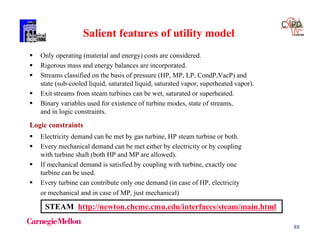 88
Salient features of utility model
 Only operating (material and energy) costs are considered.
 Rigorous mass and energy balances are incorporated.
 Streams classified on the basis of pressure (HP, MP, LP, CondP,VacP) and
state (sub-cooled liquid, saturated liquid, saturated vapor, superheated vapor).
 Exit streams from steam turbines can be wet, saturated or superheated.
 Binary variables used for existence of turbine modes, state of streams,
and in logic constraints.
 Electricity demand can be met by gas turbine, HP steam turbine or both.
 Every mechanical demand can be met either by electricity or by coupling
with turbine shaft (both HP and MP are allowed).
 If mechanical demand is satisfied by coupling with turbine, exactly one
turbine can be used.
 Every turbine can contribute only one demand (in case of HP, electricity
or mechanical and in case of MP, just mechanical)
Logic constraints
STEAM http://newton.cheme.cmu.edu/interfaces/steam/main.html
 