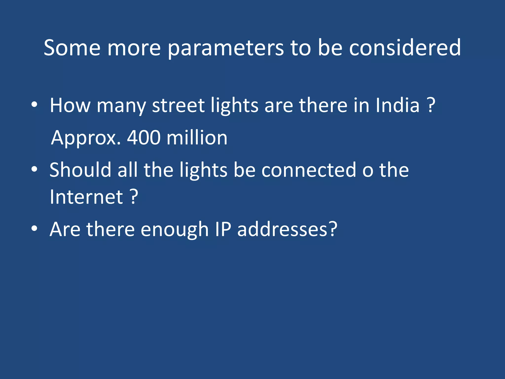 Some more parameters to be considered
• How many street lights are there in India ?
Approx. 400 million
• Should all the lights be connected o the
Internet ?
• Are there enough IP addresses?
 