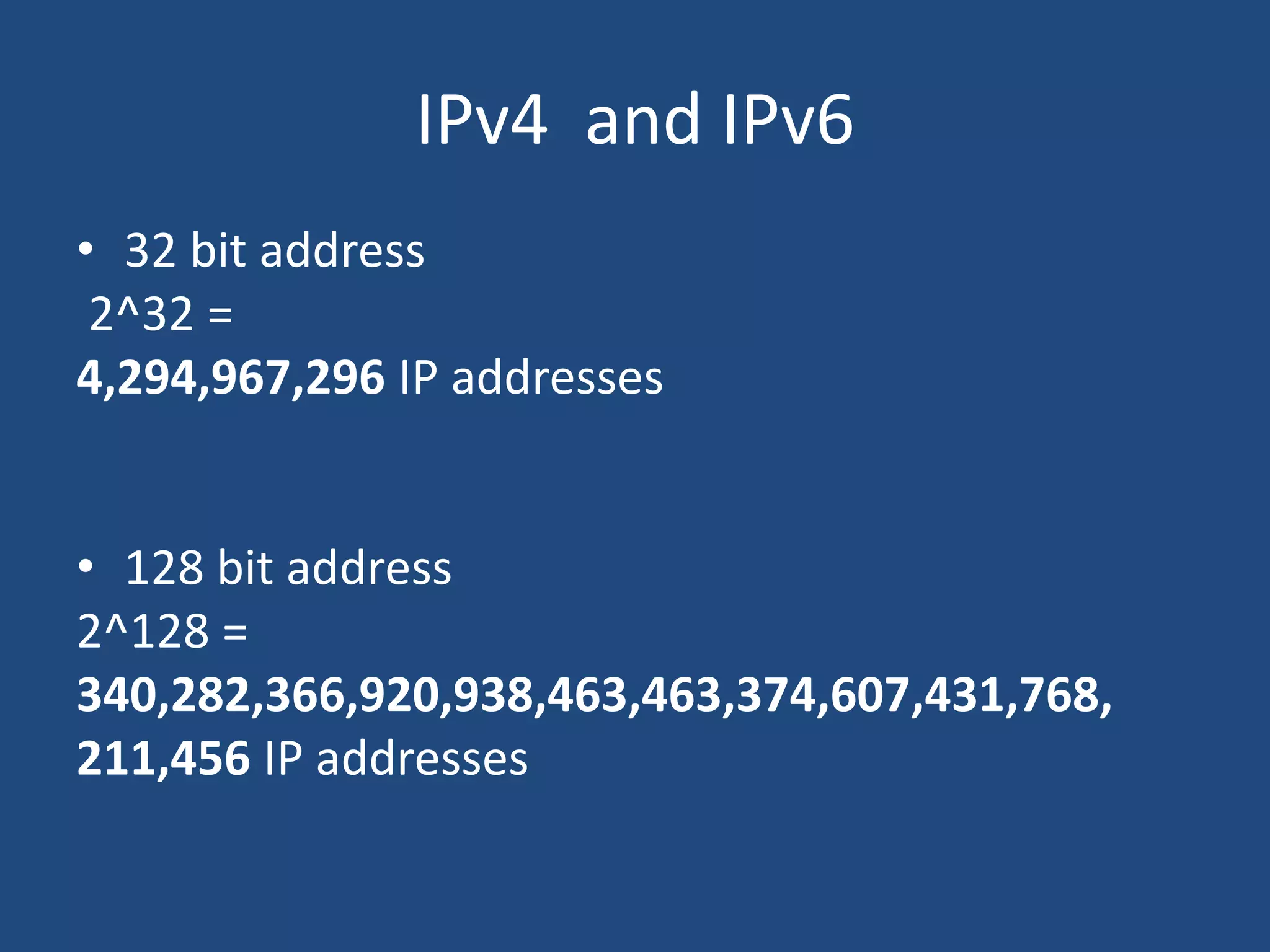 IPv4 and IPv6
• 32 bit address
2^32 =
4,294,967,296 IP addresses
• 128 bit address
2^128 =
340,282,366,920,938,463,463,374,607,431,768,
211,456 IP addresses
 