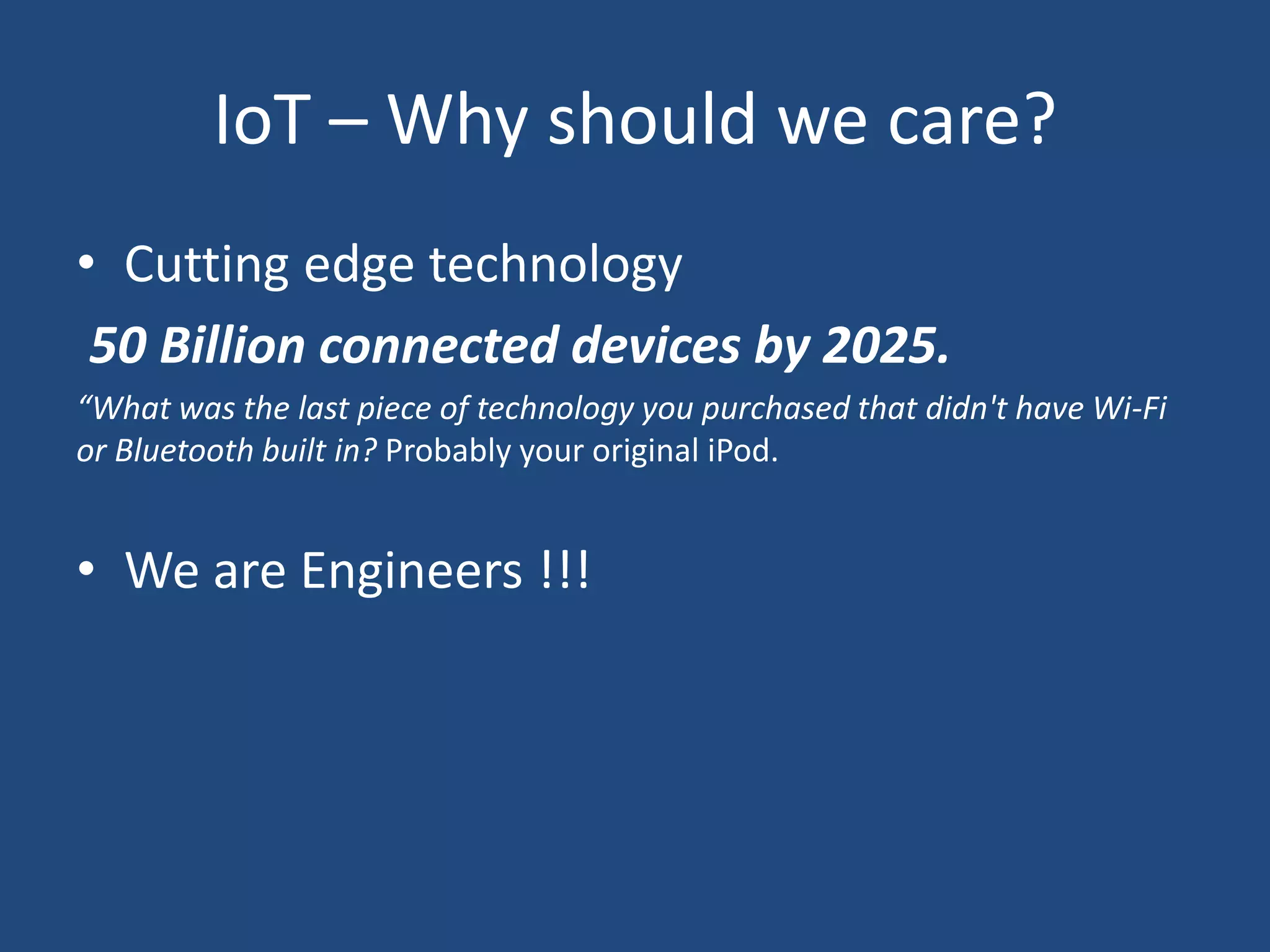 IoT – Why should we care?
• Cutting edge technology
50 Billion connected devices by 2025.
“What was the last piece of technology you purchased that didn't have Wi-Fi
or Bluetooth built in? Probably your original iPod.
• We are Engineers !!!
 