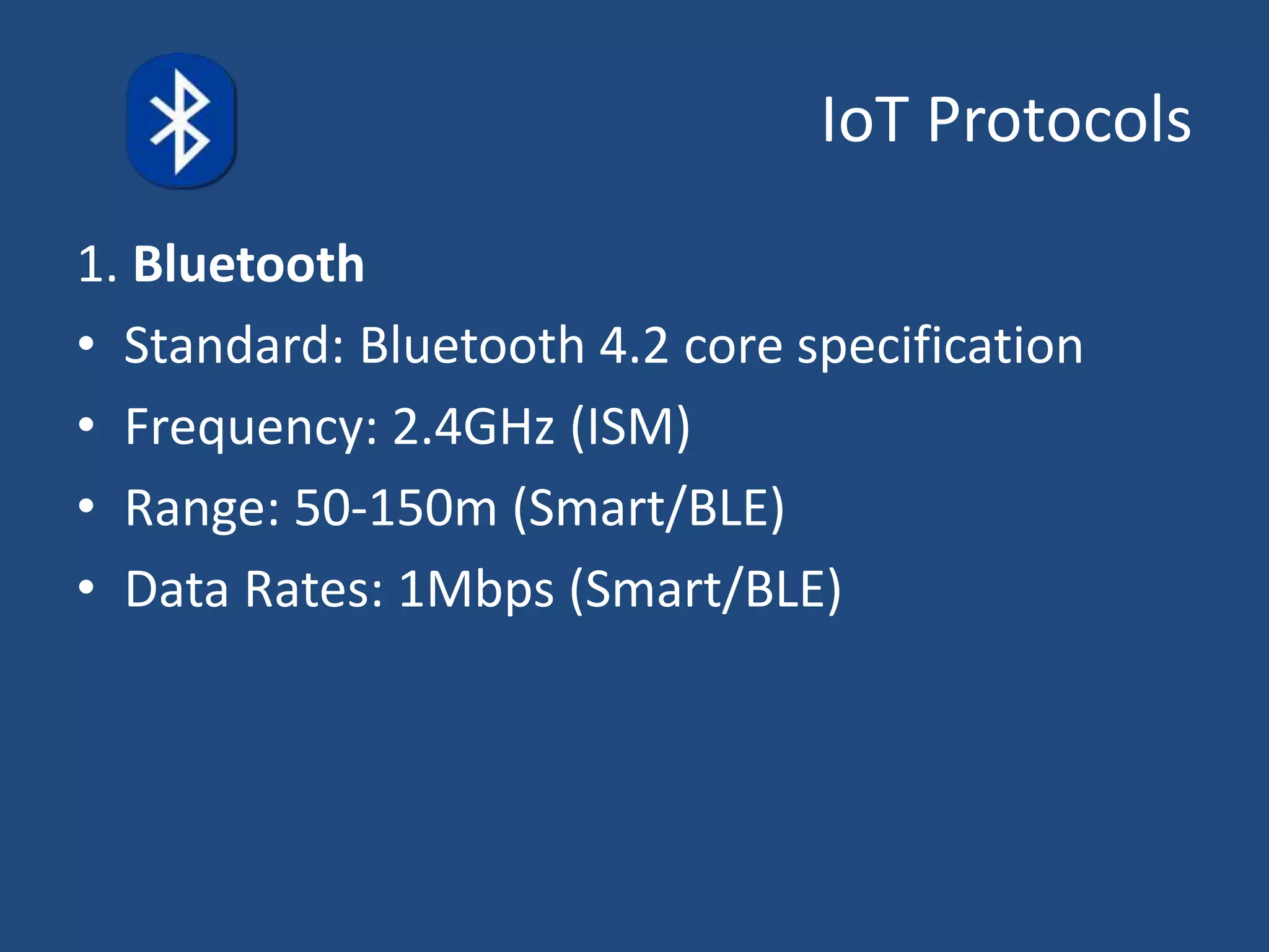 IoT Protocols
1. Bluetooth
• Standard: Bluetooth 4.2 core specification
• Frequency: 2.4GHz (ISM)
• Range: 50-150m (Smart/BLE)
• Data Rates: 1Mbps (Smart/BLE)
 