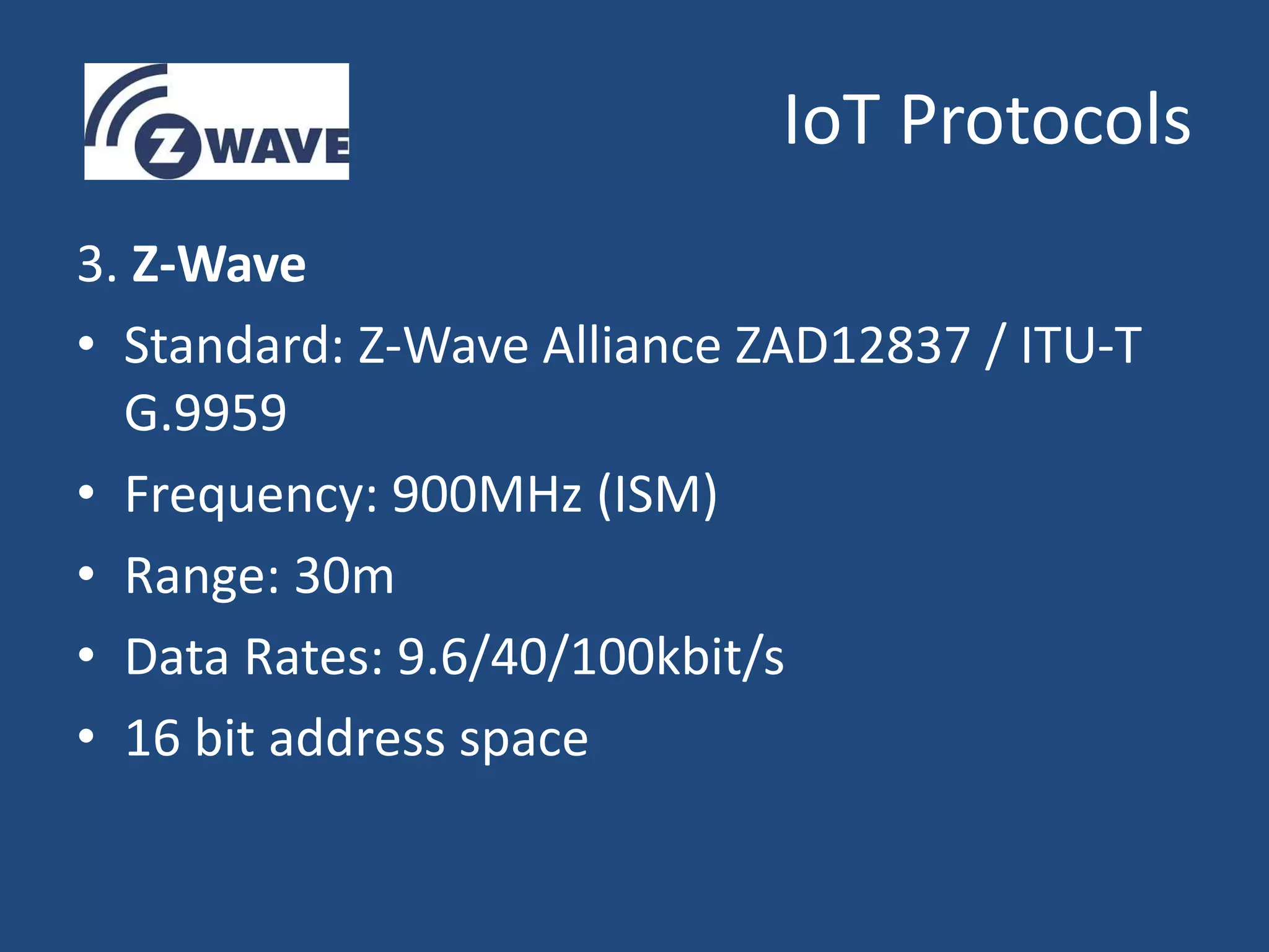 IoT Protocols
3. Z-Wave
• Standard: Z-Wave Alliance ZAD12837 / ITU-T
G.9959
• Frequency: 900MHz (ISM)
• Range: 30m
• Data Rates: 9.6/40/100kbit/s
• 16 bit address space
 