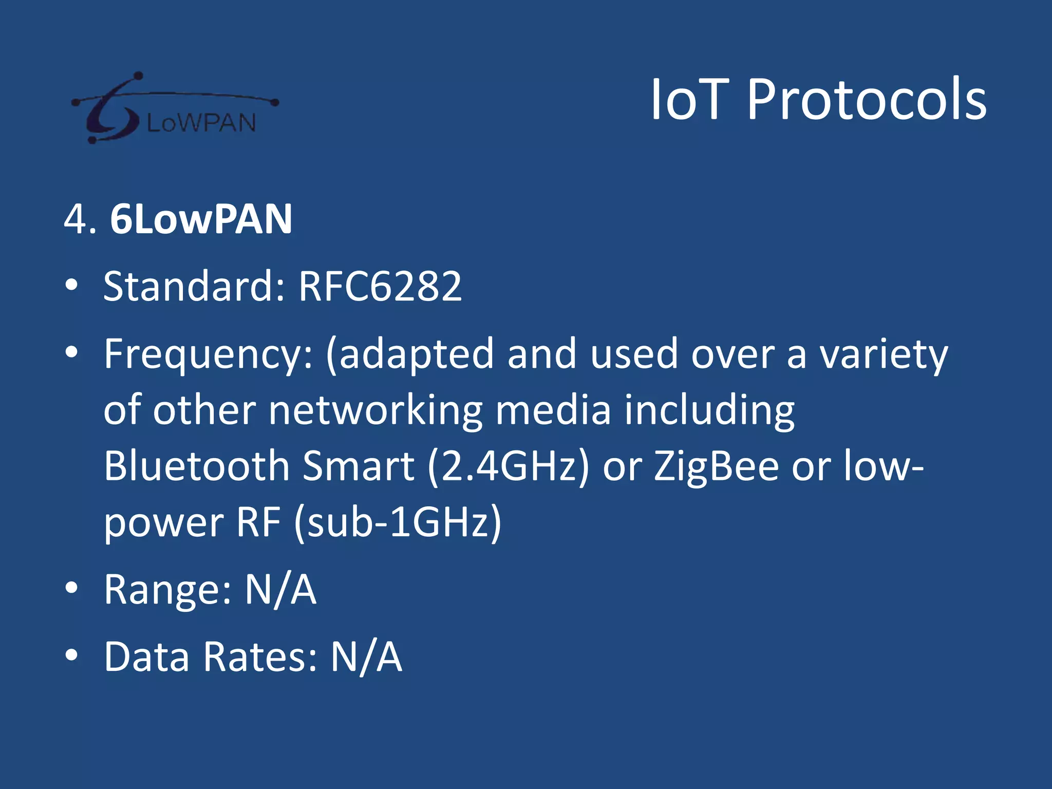 IoT Protocols
4. 6LowPAN
• Standard: RFC6282
• Frequency: (adapted and used over a variety
of other networking media including
Bluetooth Smart (2.4GHz) or ZigBee or low-
power RF (sub-1GHz)
• Range: N/A
• Data Rates: N/A
 