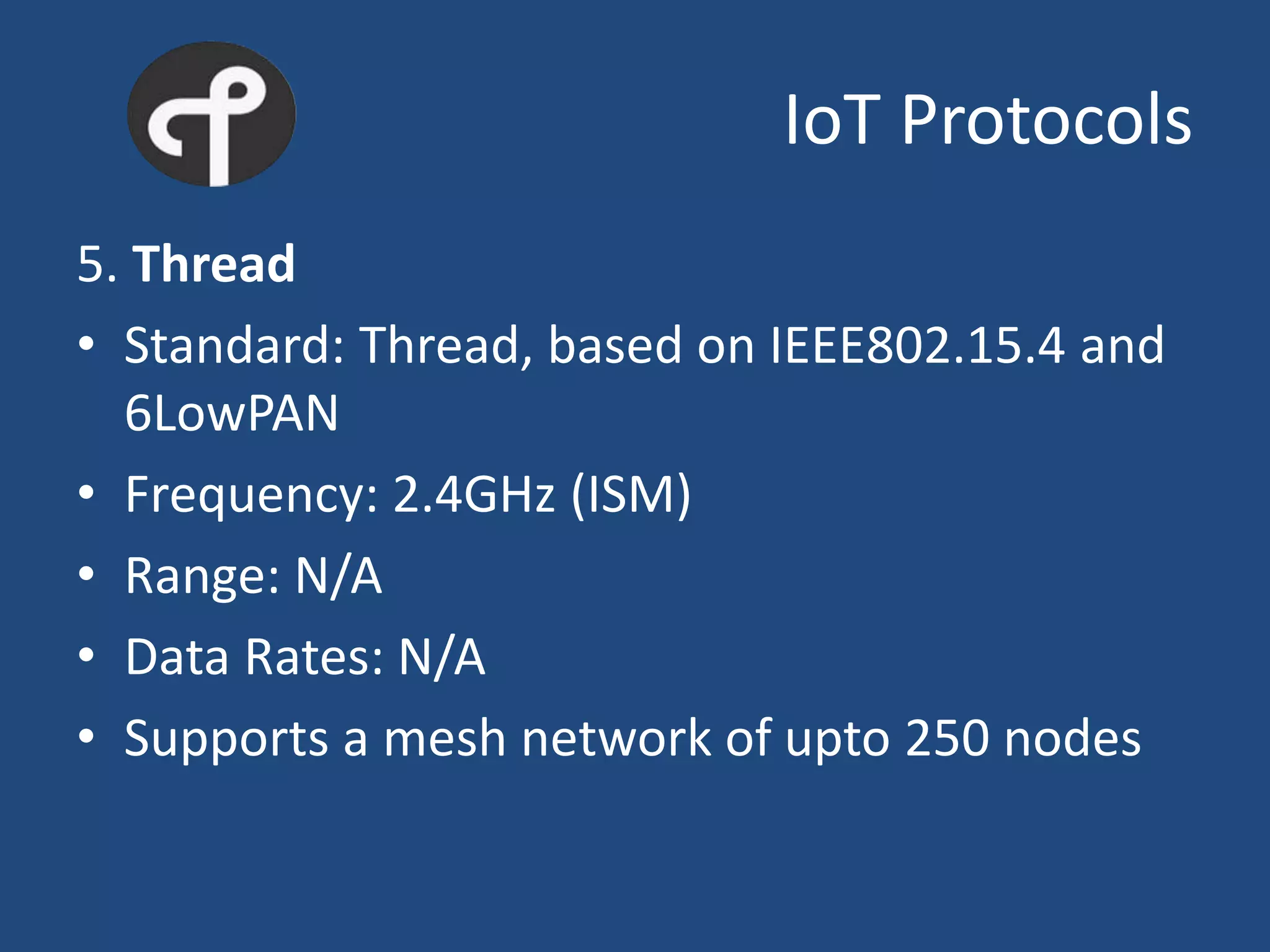 IoT Protocols
5. Thread
• Standard: Thread, based on IEEE802.15.4 and
6LowPAN
• Frequency: 2.4GHz (ISM)
• Range: N/A
• Data Rates: N/A
• Supports a mesh network of upto 250 nodes
 