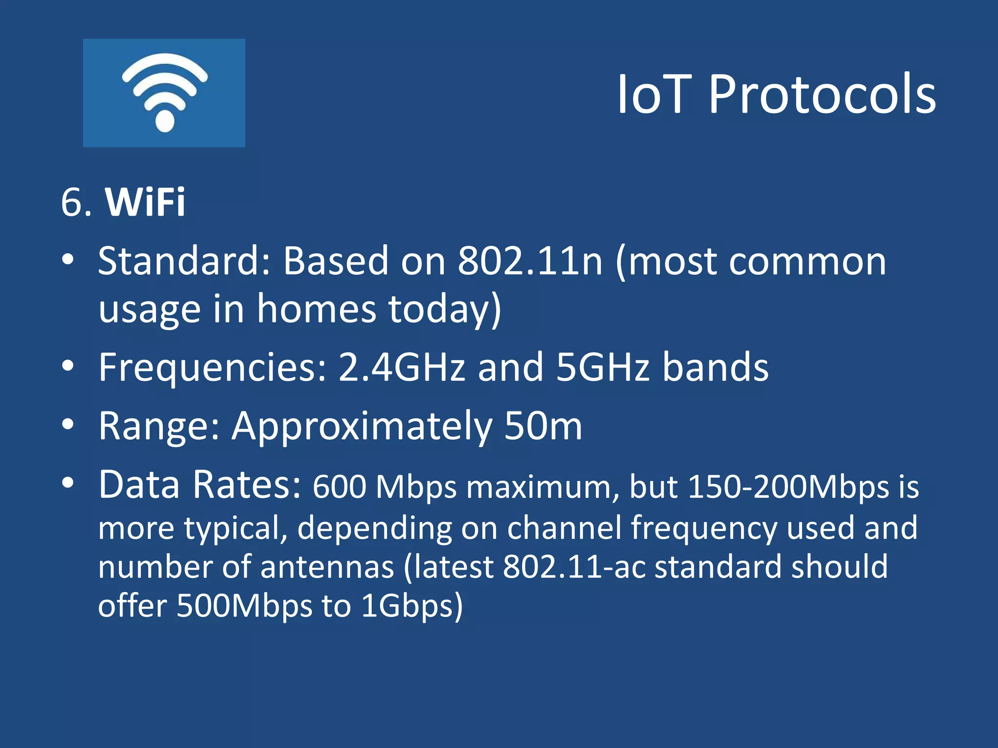 IoT Protocols
6. WiFi
• Standard: Based on 802.11n (most common
usage in homes today)
• Frequencies: 2.4GHz and 5GHz bands
• Range: Approximately 50m
• Data Rates: 600 Mbps maximum, but 150-200Mbps is
more typical, depending on channel frequency used and
number of antennas (latest 802.11-ac standard should
offer 500Mbps to 1Gbps)
 