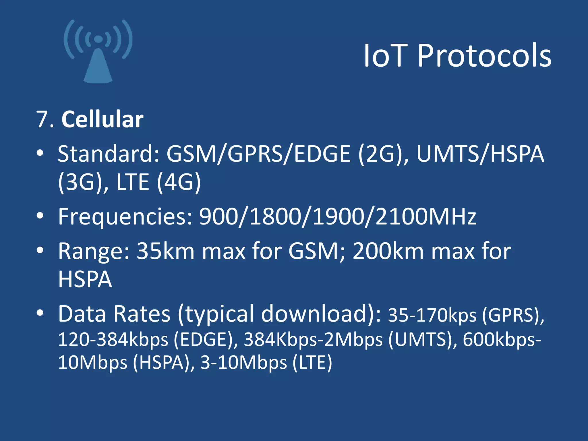 IoT Protocols
7. Cellular
• Standard: GSM/GPRS/EDGE (2G), UMTS/HSPA
(3G), LTE (4G)
• Frequencies: 900/1800/1900/2100MHz
• Range: 35km max for GSM; 200km max for
HSPA
• Data Rates (typical download): 35-170kps (GPRS),
120-384kbps (EDGE), 384Kbps-2Mbps (UMTS), 600kbps-
10Mbps (HSPA), 3-10Mbps (LTE)
 