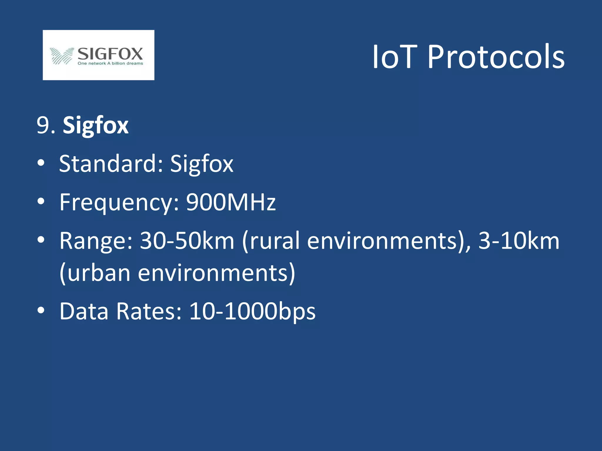 IoT Protocols
9. Sigfox
• Standard: Sigfox
• Frequency: 900MHz
• Range: 30-50km (rural environments), 3-10km
(urban environments)
• Data Rates: 10-1000bps
 