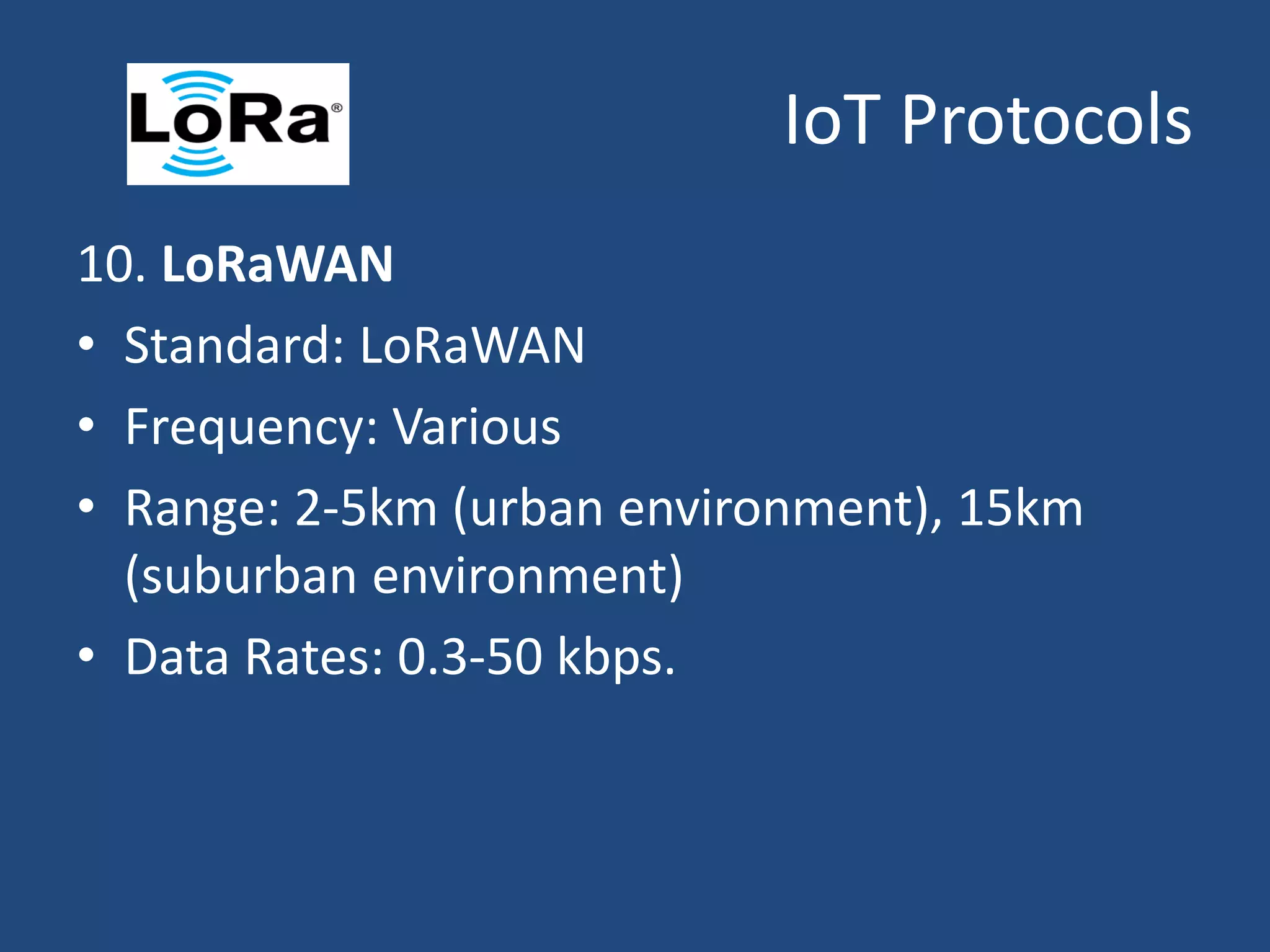 IoT Protocols
10. LoRaWAN
• Standard: LoRaWAN
• Frequency: Various
• Range: 2-5km (urban environment), 15km
(suburban environment)
• Data Rates: 0.3-50 kbps.
 