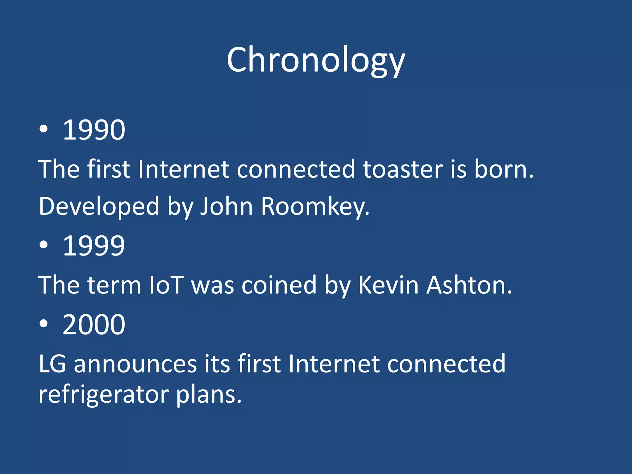 Chronology
• 1990
The first Internet connected toaster is born.
Developed by John Roomkey.
• 1999
The term IoT was coined by Kevin Ashton.
• 2000
LG announces its first Internet connected
refrigerator plans.
 