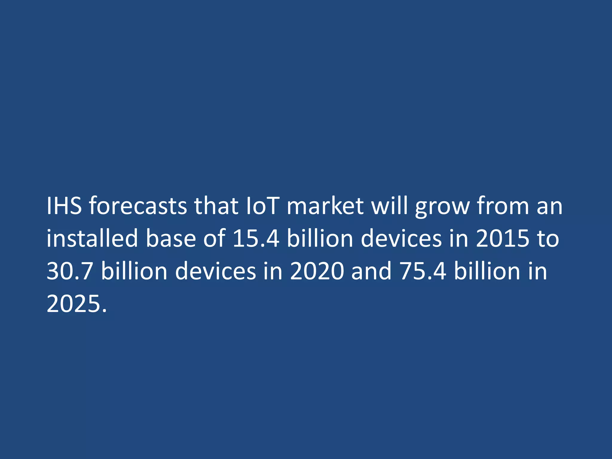 IHS forecasts that IoT market will grow from an
installed base of 15.4 billion devices in 2015 to
30.7 billion devices in 2020 and 75.4 billion in
2025.
 
