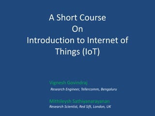 A Short Course
On
Introduction to Internet of
Things (IoT)
Vignesh Govindraj
Research Engineer, Tellercomm, Bengaluru
Mithileysh Sathiyanarayanan
Research Scientist, Red Sift, London, UK
 