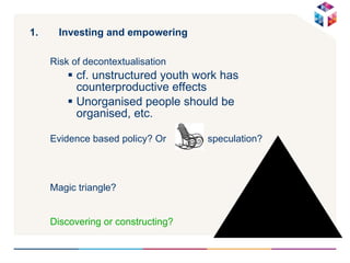 Investing and empowering  Risk of decontextualisation cf. unstructured youth work has counterproductive effects Unorganised people should be organised, etc. Evidence based policy? Or  speculation? Magic triangle? Discovering or constructing? 