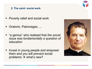 2. The saint: social work Poverty relief and social work Oratorio, Patronages, ... “ a genius” who realised that  the social issue was fundamentally a question of education   Invest in young people and empower them and you will prevent social problems    what’s new? 