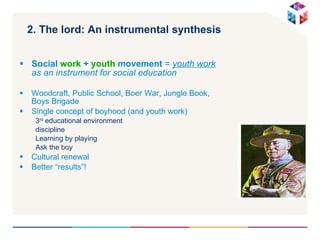 2. The lord: An instrumental synthesis Social  work  +  youth  movement  =  youth work  as an instrument for social education Woodcraft, Public School, Boer War, Jungle Book, Boys Brigade Single concept of boyhood (and youth work) 3 rd  educational environment discipline Learning by playing Ask the boy Cultural renewal  Better “results”! 