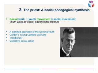 2.  The priest: A social pedagogical synthesis   Social  work  + youth  movement  = social movement  youth work as social educational practice A dignified approach of the working youth  Cardijn’s Young Cahtolic Workers Traditional? Collective social action 