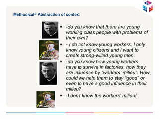 Methodical= Abstraction of context -do you know that there are young working class people with problems of their own? - I do not know young workers, I only know young citizens and I want to create strong-willed young men. -do you know how young workers have to survive in factories, how they are influence by “workers’ milieu”. How could we help them to stay “good” or even to have a good influence in their milieu?  -I don’t know the workers’ milieu! 