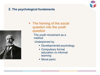 2.  The psychological fundaments   The framing of the social question into the youth question The youth movement as a method Underpinned by Developmental psychology Compulsary formal education vs informal learning Moral panic 