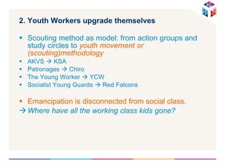 2. Youth Workers upgrade themselves Scouting method as model: from action groups and study circles to  youth movement or (scouting)methodology AKVS    KSA Patronages    Chiro The Young Worker    YCW Socialist Young Guards    Red Falcons Emancipation is disconnected from social class. Where have all the working class kids gone? 