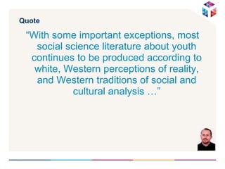 Quote “ With some important exceptions, most social science literature about youth continues to be produced according to white, Western perceptions of reality, and Western traditions of social and cultural analysis …” 