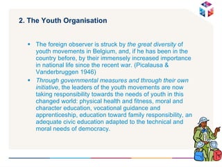 2. The Youth Organisation The foreign observer is struck by  the great diversity  of youth movements in Belgium, and, if he has been in the country before, by their immensely increased importance in national life since the recent war. (Picalausa & Vanderbruggen 1946) Through governmental measures and through their own initiative , the leaders of the youth movements are now taking responsibility towards the needs of youth in this changed world: physical health and fitness, moral and character education, vocational guidance and apprenticeship, education toward family responsibility, an adequate civic education adapted to the technical and moral needs of democracy. 