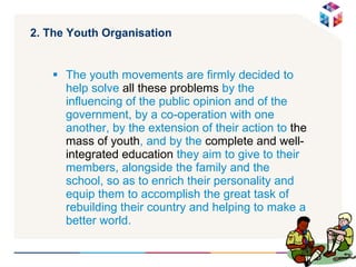 2. The Youth Organisation  The youth movements are firmly decided to help solve  all these problems  by the influencing of the public opinion and of the government, by a co-operation with one another, by the extension of their action to  the mass of youth , and by the  complete and well-integrated education  they aim to give to their members, alongside the family and the school, so as to enrich their personality and equip them to accomplish the great task of rebuilding their country and helping to make a better world. 