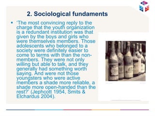 2. Sociological fundaments   ‘ The most convincing reply to the charge that the youth organization is a redundant institution was that given by the boys and girls who were themselves members. Those adolescents who belonged to a society were definitely easier to come to terms with than the non-members. They were not only willing but able to talk, and they generally had something worth saying. And were not those youngsters who were active members a shade more reliable, a shade more open-handed than the rest?’  (Jephcott 1954, Smits & Elchardus 2004).  