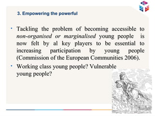 3. Empowering the powerful  Tackling the problem of becoming accessible to  non-organised or marginalised  young people  is now felt by al key players to be essential to increasing participation by young people (Commission of the European Communities 2006). Working class young people? Vulnerable  young people? 