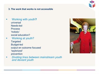 3. The work that works is not accessible  Working with youth ? universal Needs-led Process ‘ holistic’ social education? Working at youth? Targeted  Budget-led  output en outcome focused ‘ taylorized’ prevention  Dividing lines between mainstream youth and deviant youth  