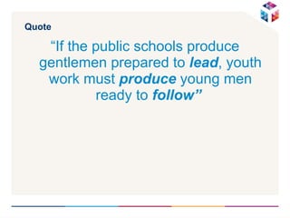 Quote “ If the public schools produce gentlemen prepared to  lead , youth work must  produce  young men ready to  follow”   