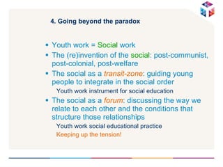 4. Going beyond the paradox Youth work =  Social  work The (re)invention of the  social : post-communist, post-colonial, post-welfare  The social as a  transit-zone : guiding young people to integrate in the social order  Youth work instrument for social education The social as a  forum : discussing the way we relate to each other and the conditions that structure those relationships Youth work social educational practice Keeping up the tension! 