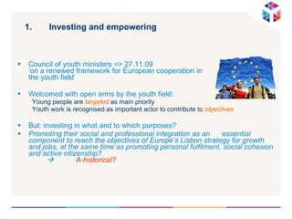 Investing and empowering Council of youth ministers => 27.11.09  ‘on a renewed framework for European cooperation in  the youth field’ Welcomed with open arms by the youth field:  Young people are  targeted  as main priority  Youth work is recognised as important actor to contribute to  objectives But: investing in what and to which purposes? Promoting their social and professional integration as an  essential component to reach the objectives of Europe’s Lisbon strategy for growth and jobs, at the same time as promoting personal fulfilment, social cohesion and active citizenship?     A-historical? 