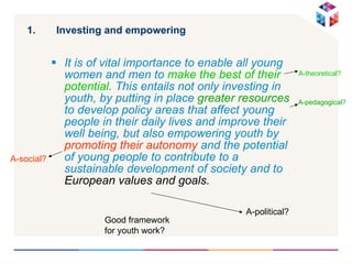 Investing and empowering It is of vital importance to enable all young women and men to   make the best of their potential . This entails not only investing in youth, by putting in place  greater resources  to develop policy areas that affect young people in their daily lives and improve their well being, but also empowering youth by  promoting their autonomy  and the potential of young people to contribute to a sustainable development of society and to  European values and goals.   A-political? A-pedagogical? A-theoretical? A-social? Good framework for youth work? 