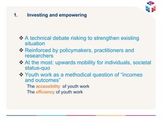 Investing and empowering A technical debate risking to strengthen existing situation Reinforced by policymakers, practitioners and researchers At the most: upwards mobility for individuals, societal status-quo Youth work as a methodical question of “incomes and outcomes” The  accessibility   of youth work The  efficiency  of youth work 
