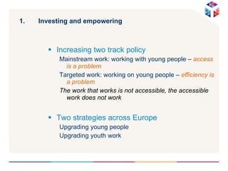 Investing and empowering  Increasing two track policy Mainstream work: working with young people –  access is a problem Targeted work: working on young people –  efficiency is a problem The work that works is not accessible, the accessible work does not work Two strategies across Europe Upgrading young people  Upgrading youth work 