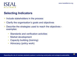 Selecting Indicators  Include stakeholders in the process Clarify the organisation’s goals and objectives Describe the strategies used to reach the objectives - examples: Standards and verification activities Market development Capacity building (training) Advocacy (policy work) 