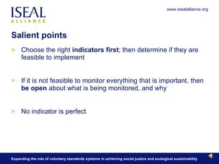 Salient points Choose the right  indicators first ; then determine if they are feasible to implement If it is not feasible to monitor everything that is important, then  be open  about what is being monitored, and why No indicator is perfect 