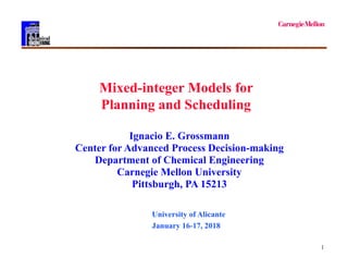 1
Mixed-integer Models for
Planning and Scheduling
Ignacio E. Grossmann
Center for Advanced Process Decision-making
Department of Chemical Engineering
Carnegie Mellon University
Pittsburgh, PA 15213
University of Alicante
January 16-17, 2018
 