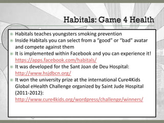    Habitals teaches youngsters smoking prevention
   Inside Habitals you can select from a “good” or “bad” avatar
    and compete against them
   It is implemented within Facebook and you can experience it!
    https://apps.facebook.com/habitals/
   It was developed for the Sant Joan de Deu Hospital:
    http://www.hsjdbcn.org/
   It won the university prize at the international Cure4Kids
    Global eHealth Challenge organized by Saint Jude Hospital
    (2011-2012):
    http://www.cure4kids.org/wordpress/challenge/winners/
 
