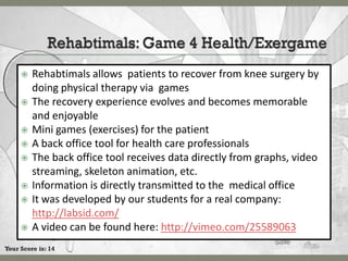    Rehabtimals allows patients to recover from knee surgery by
         doing physical therapy via games
        The recovery experience evolves and becomes memorable
         and enjoyable
        Mini games (exercises) for the patient
        A back office tool for health care professionals
        The back office tool receives data directly from graphs, video
         streaming, skeleton animation, etc.
        Information is directly transmitted to the medical office
        It was developed by our students for a real company:
         http://labsid.com/
        A video can be found here: http://vimeo.com/25589063
Your Score is: 14
 
